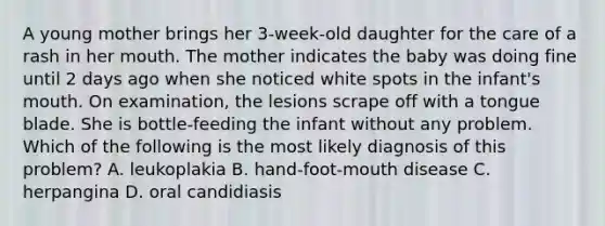 A young mother brings her 3-week-old daughter for the care of a rash in her mouth. The mother indicates the baby was doing fine until 2 days ago when she noticed white spots in the infant's mouth. On examination, the lesions scrape off with a tongue blade. She is bottle-feeding the infant without any problem. Which of the following is the most likely diagnosis of this problem? A. leukoplakia B. hand-foot-mouth disease C. herpangina D. oral candidiasis