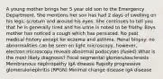 A young mother brings her 5 year old son to the Emergency Department. She mentions her son has had 2 days of swelling on his legs, scrotum and around his eyes. She continues to tell you that he is generally tired and his urine is noted to be frothy. Boys mother has noticed a cough which has persisted. No past medical history except for eczema and asthma. Renal biopsy: no abnormalities can be seen on light microscopy, however, electron microscopy reveals abnormal podocytes (fused).What is the most likely diagnosis? Focal segmental glomerulosclerosis Membranous nephropathy IgA disease Rapidly progressive glomerulonephritis (RPGN) Minimal change disease IgA disease