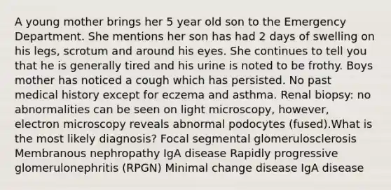 A young mother brings her 5 year old son to the Emergency Department. She mentions her son has had 2 days of swelling on his legs, scrotum and around his eyes. She continues to tell you that he is generally tired and his urine is noted to be frothy. Boys mother has noticed a cough which has persisted. No past medical history except for eczema and asthma. Renal biopsy: no abnormalities can be seen on light microscopy, however, electron microscopy reveals abnormal podocytes (fused).What is the most likely diagnosis? Focal segmental glomerulosclerosis Membranous nephropathy IgA disease Rapidly progressive glomerulonephritis (RPGN) Minimal change disease IgA disease