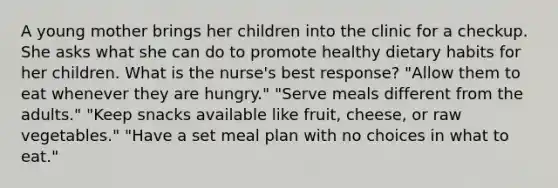 A young mother brings her children into the clinic for a checkup. She asks what she can do to promote healthy dietary habits for her children. What is the nurse's best response? "Allow them to eat whenever they are hungry." "Serve meals different from the adults." "Keep snacks available like fruit, cheese, or raw vegetables." "Have a set meal plan with no choices in what to eat."