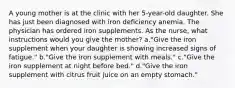 A young mother is at the clinic with her 5-year-old daughter. She has just been diagnosed with iron deficiency anemia. The physician has ordered iron supplements. As the nurse, what instructions would you give the mother? a."Give the iron supplement when your daughter is showing increased signs of fatigue." b."Give the iron supplement with meals." c."Give the iron supplement at night before bed." d."Give the iron supplement with citrus fruit juice on an empty stomach."