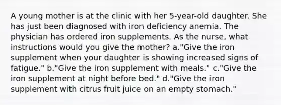 A young mother is at the clinic with her 5-year-old daughter. She has just been diagnosed with iron deficiency anemia. The physician has ordered iron supplements. As the nurse, what instructions would you give the mother? a."Give the iron supplement when your daughter is showing increased signs of fatigue." b."Give the iron supplement with meals." c."Give the iron supplement at night before bed." d."Give the iron supplement with citrus fruit juice on an empty stomach."