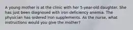 A young mother is at the clinic with her 5-year-old daughter. She has just been diagnosed with iron deficiency anemia. The physician has ordered iron supplements. As the nurse, what instructions would you give the mother?