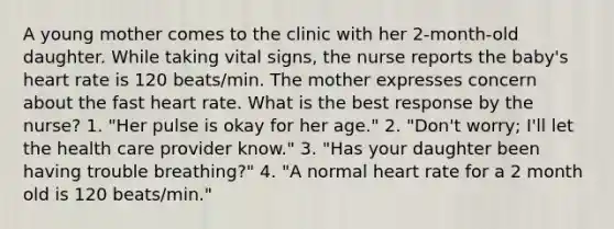 A young mother comes to the clinic with her 2-month-old daughter. While taking vital signs, the nurse reports the baby's heart rate is 120 beats/min. The mother expresses concern about the fast heart rate. What is the best response by the nurse? 1. "Her pulse is okay for her age." 2. "Don't worry; I'll let the health care provider know." 3. "Has your daughter been having trouble breathing?" 4. "A normal heart rate for a 2 month old is 120 beats/min."