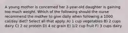 A young mother is concerned her 2-year-old daughter is gaining too much weight. Which of the following should the nurse recommend the mother to give daily when following a 1000 cal/day diet? Select all that apply. A) 1 cup vegetables B) 2 cups dairy C) 2 oz protein D) 4 oz grain E) 1/2 cup fruit F) 3 cups dairy