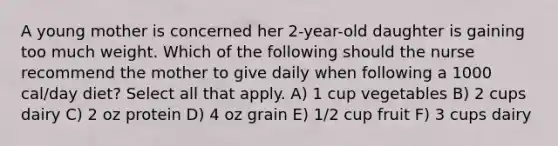 A young mother is concerned her 2-year-old daughter is gaining too much weight. Which of the following should the nurse recommend the mother to give daily when following a 1000 cal/day diet? Select all that apply. A) 1 cup vegetables B) 2 cups dairy C) 2 oz protein D) 4 oz grain E) 1/2 cup fruit F) 3 cups dairy