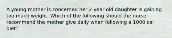 A young mother is concerned her 2-year-old daughter is gaining too much weight. Which of the following should the nurse recommend the mother give daily when following a 1000 cal diet?