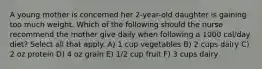 A young mother is concerned her 2-year-old daughter is gaining too much weight. Which of the following should the nurse recommend the mother give daily when following a 1000 cal/day diet? Select all that apply. A) 1 cup vegetables B) 2 cups dairy C) 2 oz protein D) 4 oz grain E) 1/2 cup fruit F) 3 cups dairy