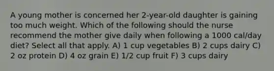 A young mother is concerned her 2-year-old daughter is gaining too much weight. Which of the following should the nurse recommend the mother give daily when following a 1000 cal/day diet? Select all that apply. A) 1 cup vegetables B) 2 cups dairy C) 2 oz protein D) 4 oz grain E) 1/2 cup fruit F) 3 cups dairy