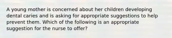 A young mother is concerned about her children developing dental caries and is asking for appropriate suggestions to help prevent them. Which of the following is an appropriate suggestion for the nurse to offer?