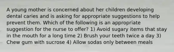 A young mother is concerned about her children developing dental caries and is asking for appropriate suggestions to help prevent them. Which of the following is an appropriate suggestion for the nurse to offer? 1) Avoid sugary items that stay in the mouth for a long time 2) Brush your teeth twice a day 3) Chew gum with sucrose 4) Allow sodas only between meals