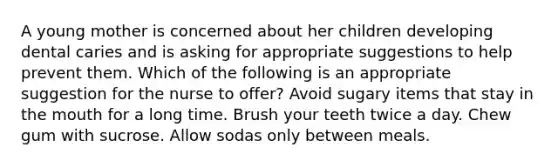 A young mother is concerned about her children developing dental caries and is asking for appropriate suggestions to help prevent them. Which of the following is an appropriate suggestion for the nurse to offer? Avoid sugary items that stay in the mouth for a long time. Brush your teeth twice a day. Chew gum with sucrose. Allow sodas only between meals.