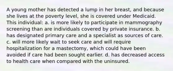 A young mother has detected a lump in her breast, and because she lives at the poverty level, she is covered under Medicaid. This individual: a. is more likely to participate in mammography screening than are individuals covered by private insurance. b. has designated primary care and a specialist as sources of care. c. will more likely wait to seek care and will require hospitalization for a mastectomy, which could have been avoided if care had been sought earlier. d. has decreased access to health care when compared with the uninsured.