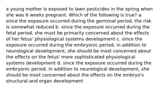 a young mother is exposed to lawn pesticides in the spring when she was 6 weeks pregnant. Which of the following is true? a. since the exposure occurred during the germinal period, the risk is somewhat reduced b. since the exposure occurred during the fetal period, she must be primarily concerned about the effects of her fetus' physiological systems development c. since the exposure occurred during the embryonic period, in addition to neurological development, she should be most concerned about the effects on the fetus' more sophisticated physiological systems development d. since the exposure occurred during the embryonic period, in addition to neurological development, she should be most concerned about the effects on the embryo's structural and organ development