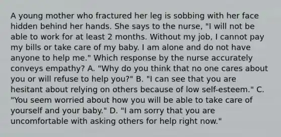 A young mother who fractured her leg is sobbing with her face hidden behind her hands. She says to the nurse, "I will not be able to work for at least 2 months. Without my job, I cannot pay my bills or take care of my baby. I am alone and do not have anyone to help me." Which response by the nurse accurately conveys empathy? A. "Why do you think that no one cares about you or will refuse to help you?" B. "I can see that you are hesitant about relying on others because of low self-esteem." C. "You seem worried about how you will be able to take care of yourself and your baby." D. "I am sorry that you are uncomfortable with asking others for help right now."