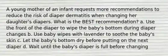 A young mother of an infant requests more recommendations to reduce the risk of diaper dermatitis when changing her daughter's diapers. What is the BEST recommendation? a. Use the front of the diaper to wipe the baby's bottom during diaper changes b. Use baby wipes with lavender to soothe the baby's skin c. Let the baby's bottom dry before putting on the next diaper d. Wait until the baby's diaper is full before changing