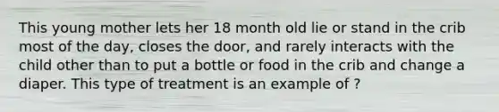 This young mother lets her 18 month old lie or stand in the crib most of the day, closes the door, and rarely interacts with the child other than to put a bottle or food in the crib and change a diaper. This type of treatment is an example of ?