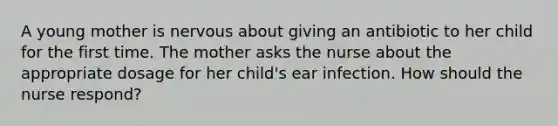 A young mother is nervous about giving an antibiotic to her child for the first time. The mother asks the nurse about the appropriate dosage for her child's ear infection. How should the nurse respond?