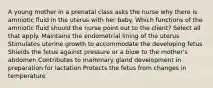 A young mother in a prenatal class asks the nurse why there is amniotic fluid in the uterus with her baby. Which functions of the amniotic fluid should the nurse point out to the client? Select all that apply. Maintains the endometrial lining of the uterus Stimulates uterine growth to accommodate the developing fetus Shields the fetus against pressure or a blow to the mother's abdomen Contributes to mammary gland development in preparation for lactation Protects the fetus from changes in temperature