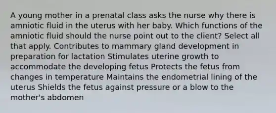 A young mother in a prenatal class asks the nurse why there is amniotic fluid in the uterus with her baby. Which functions of the amniotic fluid should the nurse point out to the client? Select all that apply. Contributes to mammary gland development in preparation for lactation Stimulates uterine growth to accommodate the developing fetus Protects the fetus from changes in temperature Maintains the endometrial lining of the uterus Shields the fetus against pressure or a blow to the mother's abdomen