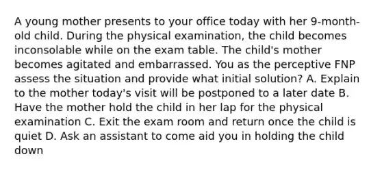 A young mother presents to your office today with her 9-month-old child. During the physical examination, the child becomes inconsolable while on the exam table. The child's mother becomes agitated and embarrassed. You as the perceptive FNP assess the situation and provide what initial solution? A. Explain to the mother today's visit will be postponed to a later date B. Have the mother hold the child in her lap for the physical examination C. Exit the exam room and return once the child is quiet D. Ask an assistant to come aid you in holding the child down