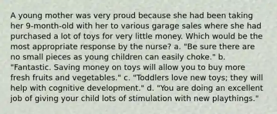 A young mother was very proud because she had been taking her 9-month-old with her to various garage sales where she had purchased a lot of toys for very little money. Which would be the most appropriate response by the nurse? a. "Be sure there are no small pieces as young children can easily choke." b. "Fantastic. Saving money on toys will allow you to buy more fresh fruits and vegetables." c. "Toddlers love new toys; they will help with cognitive development." d. "You are doing an excellent job of giving your child lots of stimulation with new playthings."