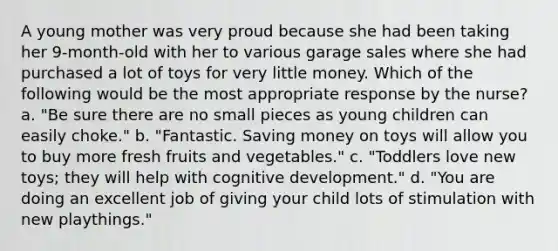 A young mother was very proud because she had been taking her 9-month-old with her to various garage sales where she had purchased a lot of toys for very little money. Which of the following would be the most appropriate response by the nurse? a. "Be sure there are no small pieces as young children can easily choke." b. "Fantastic. Saving money on toys will allow you to buy more fresh fruits and vegetables." c. "Toddlers love new toys; they will help with cognitive development." d. "You are doing an excellent job of giving your child lots of stimulation with new playthings."