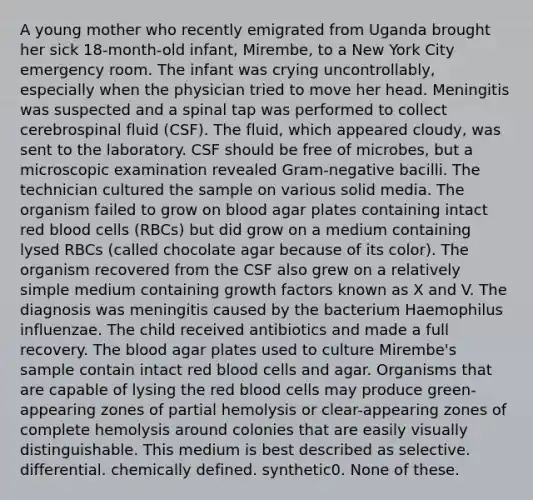 A young mother who recently emigrated from Uganda brought her sick 18-month-old infant, Mirembe, to a New York City emergency room. The infant was crying uncontrollably, especially when the physician tried to move her head. Meningitis was suspected and a spinal tap was performed to collect cerebrospinal fluid (CSF). The fluid, which appeared cloudy, was sent to the laboratory. CSF should be free of microbes, but a microscopic examination revealed Gram-negative bacilli. The technician cultured the sample on various solid media. The organism failed to grow on blood agar plates containing intact red blood cells (RBCs) but did grow on a medium containing lysed RBCs (called chocolate agar because of its color). The organism recovered from the CSF also grew on a relatively simple medium containing growth factors known as X and V. The diagnosis was meningitis caused by the bacterium Haemophilus influenzae. The child received antibiotics and made a full recovery. The blood agar plates used to culture Mirembe's sample contain intact red blood cells and agar. Organisms that are capable of lysing the red blood cells may produce green-appearing zones of partial hemolysis or clear-appearing zones of complete hemolysis around colonies that are easily visually distinguishable. This medium is best described as selective. differential. chemically defined. synthetic0. None of these.