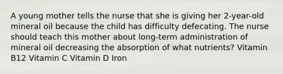 A young mother tells the nurse that she is giving her 2-year-old mineral oil because the child has difficulty defecating. The nurse should teach this mother about long-term administration of mineral oil decreasing the absorption of what nutrients? Vitamin B12 Vitamin C Vitamin D Iron