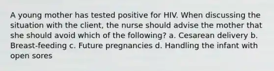 A young mother has tested positive for HIV. When discussing the situation with the client, the nurse should advise the mother that she should avoid which of the following? a. Cesarean delivery b. Breast-feeding c. Future pregnancies d. Handling the infant with open sores