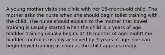 A young mother visits the clinic with her 18-month-old child. The mother asks the nurse when she should begin toilet training with the child. The nurse should explain to the mother that bowel training is usually started when the child is 3 years of age. bladder training usually begins at 18 months of age. nighttime bladder control is usually achieved by 3 years of age. she can begin bowel training as soon as the child appears ready.