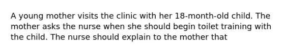 A young mother visits the clinic with her 18-month-old child. The mother asks the nurse when she should begin toilet training with the child. The nurse should explain to the mother that