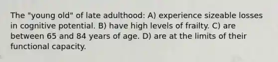 The "young old" of late adulthood: A) experience sizeable losses in cognitive potential. B) have high levels of frailty. C) are between 65 and 84 years of age. D) are at the limits of their functional capacity.