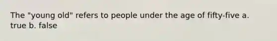 The "young old" refers to people under the age of fifty-five a. true b. false