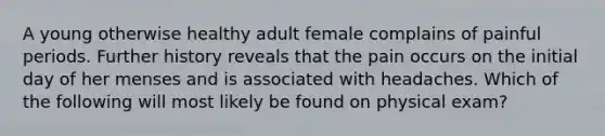 A young otherwise healthy adult female complains of painful periods. Further history reveals that the pain occurs on the initial day of her menses and is associated with headaches. Which of the following will most likely be found on physical exam?