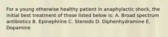 For a young otherwise healthy patient in anaphylactic shock, the initial best treatment of those listed below is: A. Broad spectrum antibiotics B. Epinephrine C. Steroids D. Diphenhydramine E. Dopamine