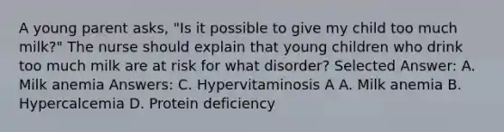 A young parent asks, "Is it possible to give my child too much milk?" The nurse should explain that young children who drink too much milk are at risk for what disorder? Selected Answer: A. Milk anemia Answers: C. Hypervitaminosis A A. Milk anemia B. Hypercalcemia D. Protein deficiency