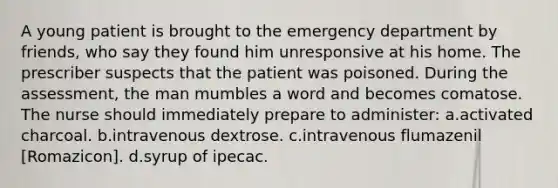 A young patient is brought to the emergency department by friends, who say they found him unresponsive at his home. The prescriber suspects that the patient was poisoned. During the assessment, the man mumbles a word and becomes comatose. The nurse should immediately prepare to administer: a.activated charcoal. b.intravenous dextrose. c.intravenous flumazenil [Romazicon]. d.syrup of ipecac.