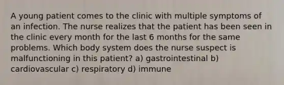 A young patient comes to the clinic with multiple symptoms of an infection. The nurse realizes that the patient has been seen in the clinic every month for the last 6 months for the same problems. Which body system does the nurse suspect is malfunctioning in this patient? a) gastrointestinal b) cardiovascular c) respiratory d) immune