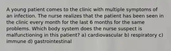 A young patient comes to the clinic with multiple symptoms of an infection. The nurse realizes that the patient has been seen in the clinic every month for the last 6 months for the same problems. Which body system does the nurse suspect is malfunctioning in this patient? a) cardiovascular b) respiratory c) immune d) gastrointestinal