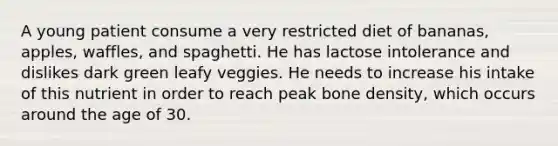 A young patient consume a very restricted diet of bananas, apples, waffles, and spaghetti. He has lactose intolerance and dislikes dark green leafy veggies. He needs to increase his intake of this nutrient in order to reach peak bone density, which occurs around the age of 30.