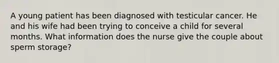 A young patient has been diagnosed with testicular cancer. He and his wife had been trying to conceive a child for several months. What information does the nurse give the couple about sperm storage?