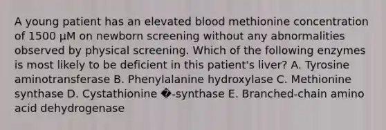 A young patient has an elevated blood methionine concentration of 1500 µM on newborn screening without any abnormalities observed by physical screening. Which of the following enzymes is most likely to be deficient in this patient's liver? A. Tyrosine aminotransferase B. Phenylalanine hydroxylase C. Methionine synthase D. Cystathionine �-synthase E. Branched-chain amino acid dehydrogenase