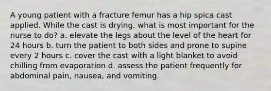 A young patient with a fracture femur has a hip spica cast applied. While the cast is drying, what is most important for the nurse to do? a. elevate the legs about the level of the heart for 24 hours b. turn the patient to both sides and prone to supine every 2 hours c. cover the cast with a light blanket to avoid chilling from evaporation d. assess the patient frequently for abdominal pain, nausea, and vomiting.