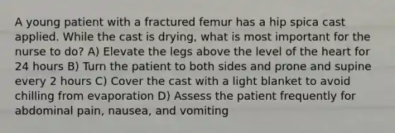 A young patient with a fractured femur has a hip spica cast applied. While the cast is drying, what is most important for the nurse to do? A) Elevate the legs above the level of the heart for 24 hours B) Turn the patient to both sides and prone and supine every 2 hours C) Cover the cast with a light blanket to avoid chilling from evaporation D) Assess the patient frequently for abdominal pain, nausea, and vomiting