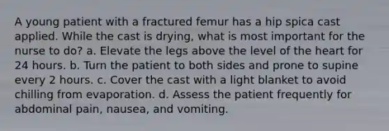 A young patient with a fractured femur has a hip spica cast applied. While the cast is drying, what is most important for the nurse to do? a. Elevate the legs above the level of the heart for 24 hours. b. Turn the patient to both sides and prone to supine every 2 hours. c. Cover the cast with a light blanket to avoid chilling from evaporation. d. Assess the patient frequently for abdominal pain, nausea, and vomiting.