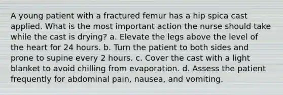 A young patient with a fractured femur has a hip spica cast applied. What is the most important action the nurse should take while the cast is drying? a. Elevate the legs above the level of the heart for 24 hours. b. Turn the patient to both sides and prone to supine every 2 hours. c. Cover the cast with a light blanket to avoid chilling from evaporation. d. Assess the patient frequently for abdominal pain, nausea, and vomiting.