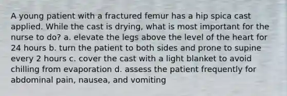 A young patient with a fractured femur has a hip spica cast applied. While the cast is drying, what is most important for the nurse to do? a. elevate the legs above the level of the heart for 24 hours b. turn the patient to both sides and prone to supine every 2 hours c. cover the cast with a light blanket to avoid chilling from evaporation d. assess the patient frequently for abdominal pain, nausea, and vomiting