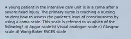 A young patient in the intensive care unit is in a coma after a severe head injury. The primary nurse is teaching a nursing student how to assess the patient's level of consciousness by using a coma scale. This scale is referred to as which of the following? a) Apgar scale b) Visual analogue scale c) Glasgow scale d) Wong-Baker FACES scale