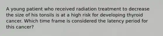 A young patient who received radiation treatment to decrease the size of his tonsils is at a high risk for developing thyroid cancer. Which time frame is considered the latency period for this cancer?